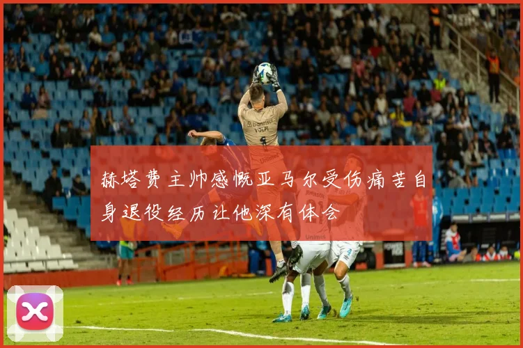 赫塔费主帅感慨亚马尔受伤痛苦自身退役经历让他深有体会