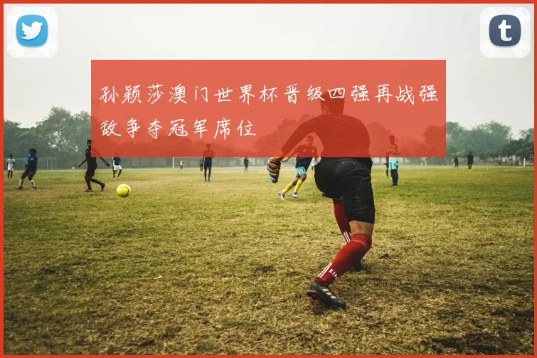 孙颖莎澳门世界杯晋级四强再战强敌争夺冠军席位