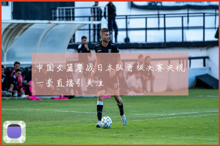 中国女篮鏖战日本队晋级决赛央视一套直播引关注