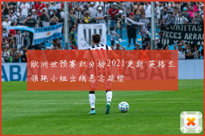 欧洲世预赛积分榜2021更新 英格兰领跑小组出线悬念延续