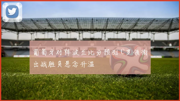 葡萄牙对阵波兰比分预测 C罗领衔出战胜负悬念升温