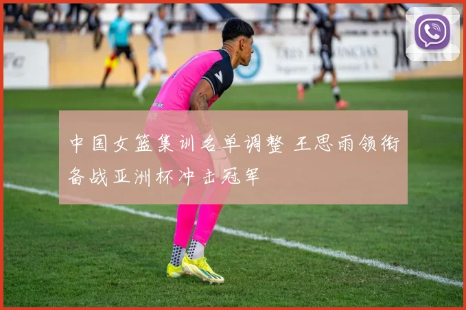 中国女篮集训名单调整 王思雨领衔备战亚洲杯冲击冠军