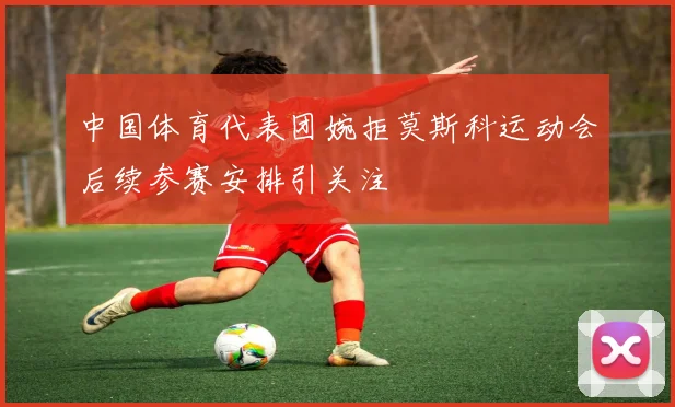 中国体育代表团婉拒莫斯科运动会后续参赛安排引关注