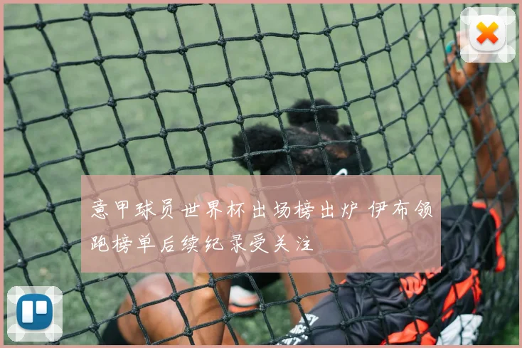 意甲球员世界杯出场榜出炉 伊布领跑榜单后续纪录受关注