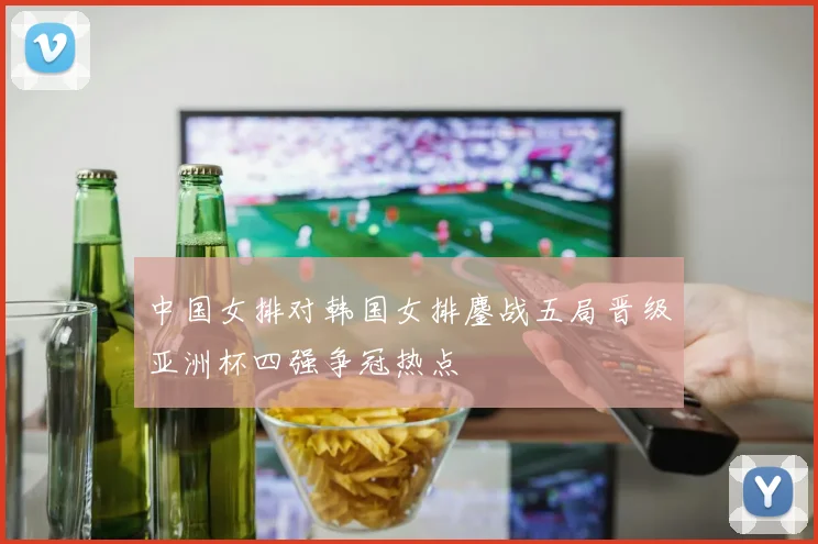 中国女排对韩国女排鏖战五局晋级亚洲杯四强争冠热点