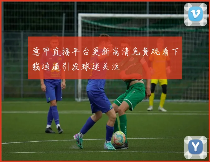 意甲直播平台更新高清免费观看下载通道引发球迷关注