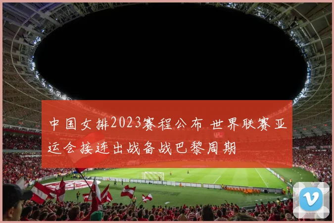 中国女排2023赛程公布 世界联赛亚运会接连出战备战巴黎周期