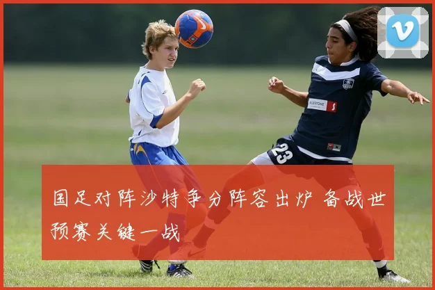 国足对阵沙特争分阵容出炉 备战世预赛关键一战