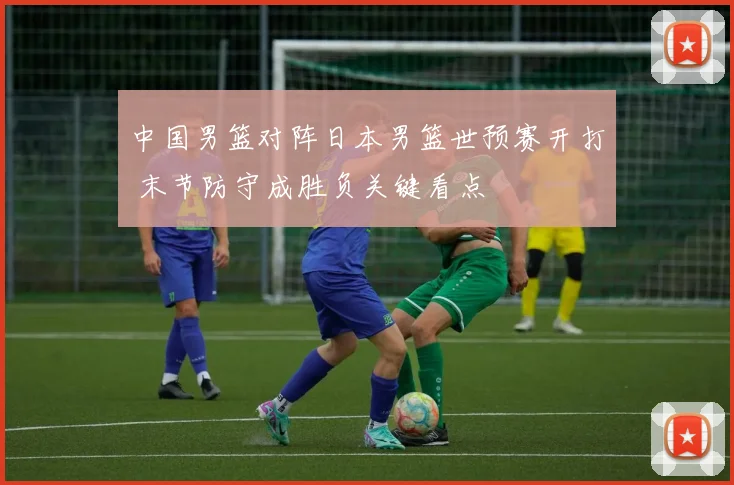 中国男篮对阵日本男篮世预赛开打 末节防守成胜负关键看点