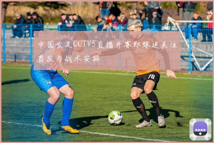 中国女足CCTV5直播开赛即球迷关注首发与战术安排