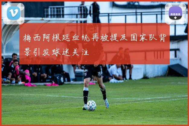 梅西阿根廷血统再被提及国家队背景引发球迷关注