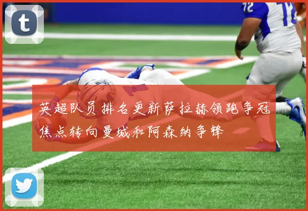 英超队员排名更新萨拉赫领跑争冠焦点转向曼城和阿森纳争锋