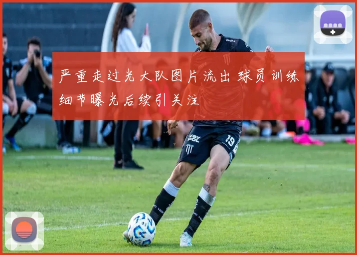 严重走过光大队图片流出 球员训练细节曝光后续引关注