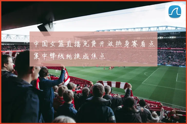 中国女篮直播免费开放热身赛看点集中锋线轮换成焦点