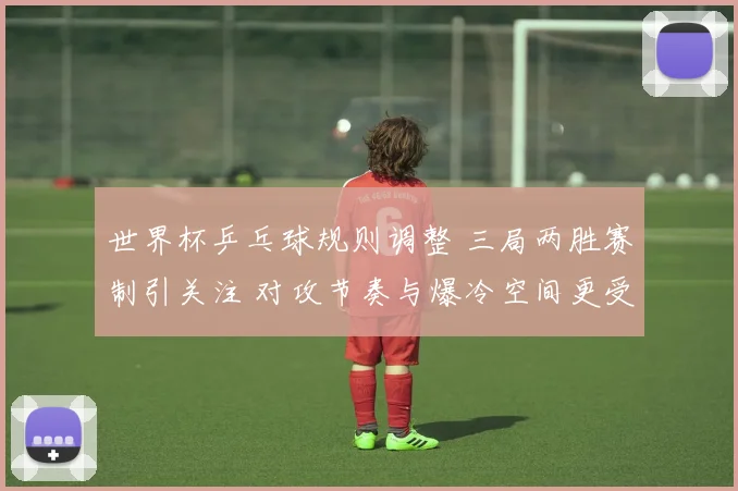 世界杯乒乓球规则调整 三局两胜赛制引关注 对攻节奏与爆冷空间更受重视