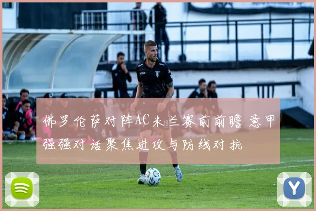 佛罗伦萨对阵AC米兰赛前前瞻 意甲强强对话聚焦进攻与防线对抗