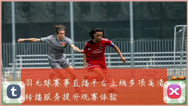 羽毛球赛事直播平台上线多项高清转播服务提升观赛体验