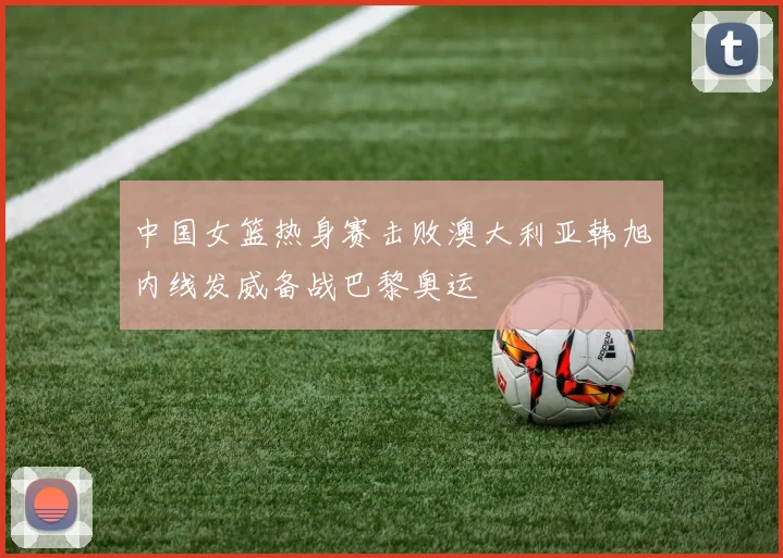 中国女篮热身赛击败澳大利亚韩旭内线发威备战巴黎奥运