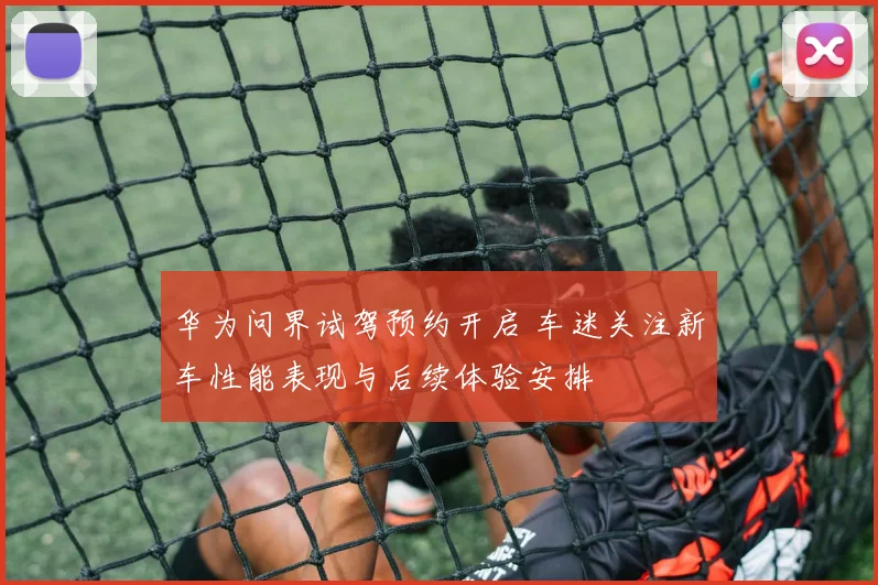 华为问界试驾预约开启 车迷关注新车性能表现与后续体验安排