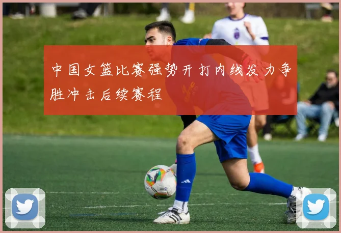 中国女篮比赛强势开打内线发力争胜冲击后续赛程