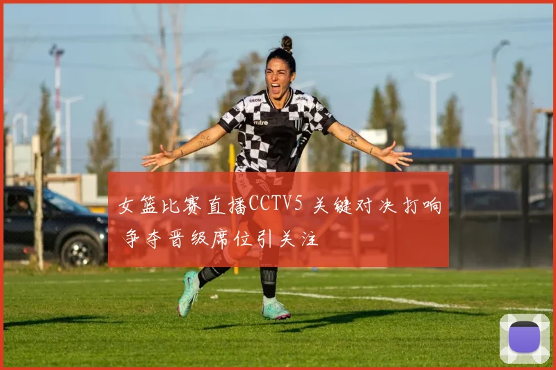 女篮比赛直播CCTV5 关键对决打响 争夺晋级席位引关注