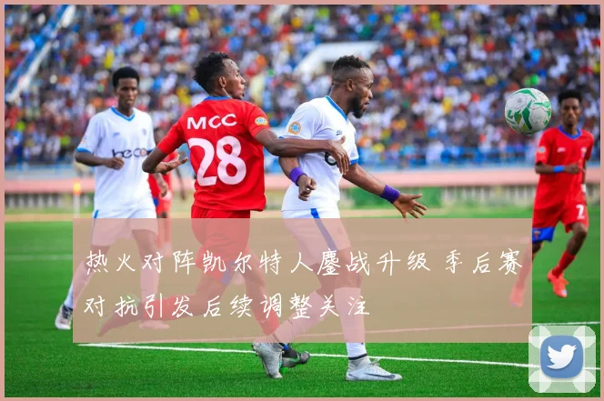热火对阵凯尔特人鏖战升级 季后赛对抗引发后续调整关注