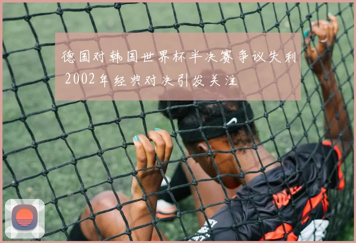 德国对韩国世界杯半决赛争议失利 2002年经典对决引发关注