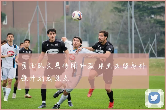 勇士队交易传闻升温 库里去留与补强计划成焦点