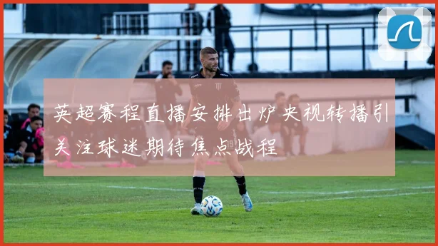英超赛程直播安排出炉央视转播引关注球迷期待焦点战程