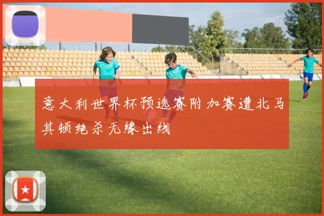 意大利世界杯预选赛附加赛遭北马其顿绝杀无缘出线