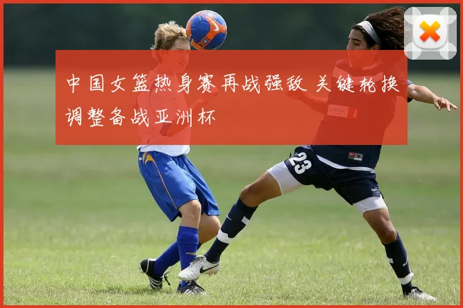 中国女篮热身赛再战强敌 关键轮换调整备战亚洲杯