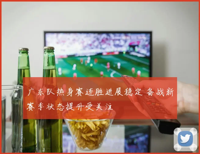 广东队热身赛连胜进展稳定 备战新赛季状态提升受关注