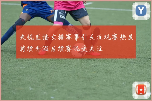 央视直播女排赛事引关注观赛热度持续升温后续赛况受关注