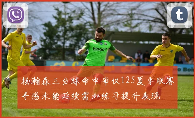 杨瀚森三分球命中率仅125夏季联赛手感未能延续需加练习提升表现