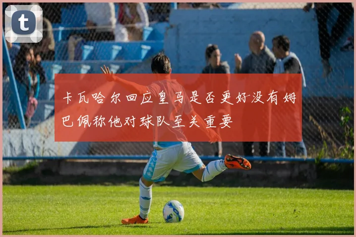 卡瓦哈尔回应皇马是否更好没有姆巴佩称他对球队至关重要