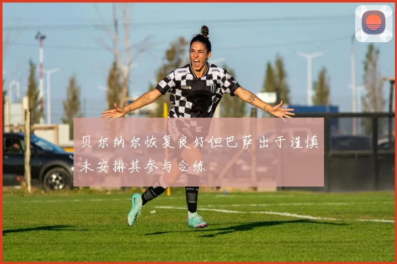 贝尔纳尔恢复良好但巴萨出于谨慎未安排其参与合练