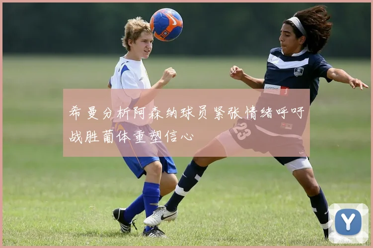 希曼分析阿森纳球员紧张情绪呼吁战胜葡体重塑信心