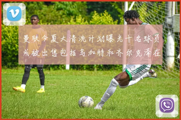 曼联今夏大清洗计划曝光十名球员或被出售包括乌加特和齐尔克泽在内