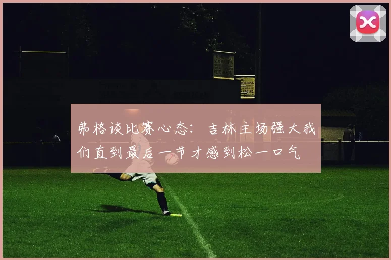弗格谈比赛心态：吉林主场强大我们直到最后一节才感到松一口气