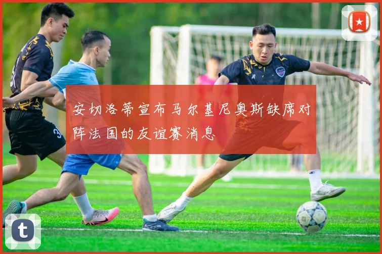 安切洛蒂宣布马尔基尼奥斯缺席对阵法国的友谊赛消息
