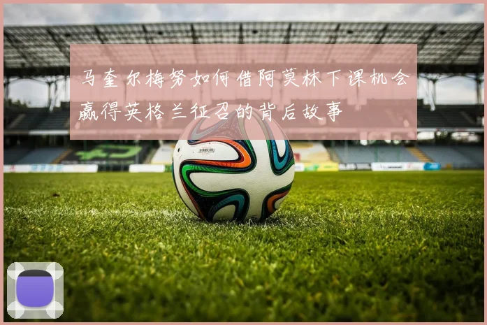 马奎尔梅努如何借阿莫林下课机会赢得英格兰征召的背后故事