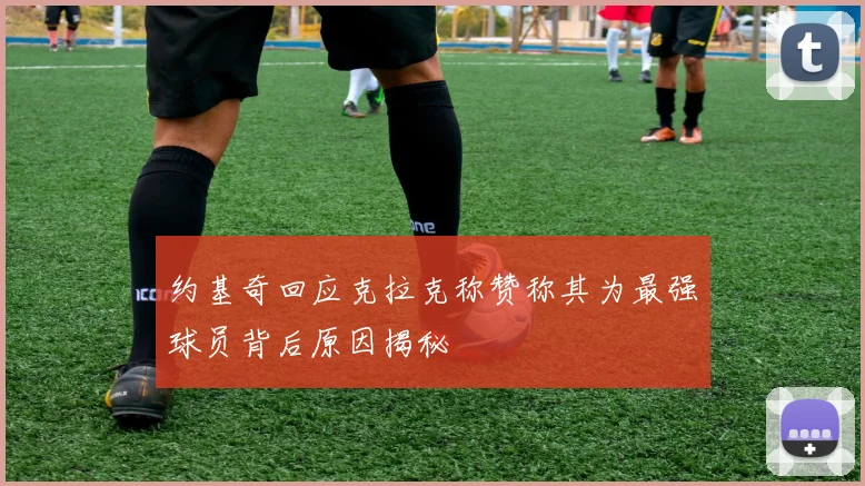 约基奇回应克拉克称赞称其为最强球员背后原因揭秘