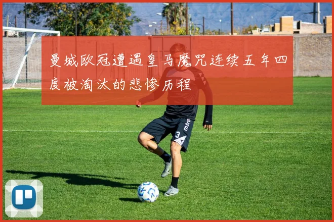 曼城欧冠遭遇皇马魔咒连续五年四度被淘汰的悲惨历程