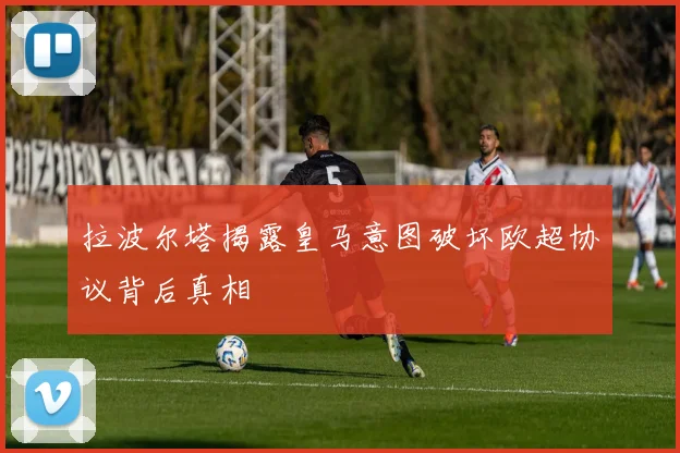 拉波尔塔揭露皇马意图破坏欧超协议背后真相