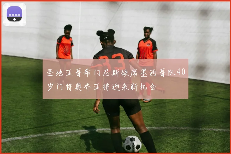 圣地亚哥希门尼斯缺席墨西哥队40岁门将奥乔亚将迎来新机会