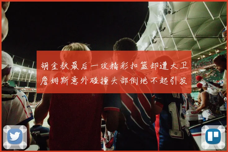 胡金秋最后一攻精彩扣篮却遭大卫詹姆斯意外碰撞头部倒地不起引发关注