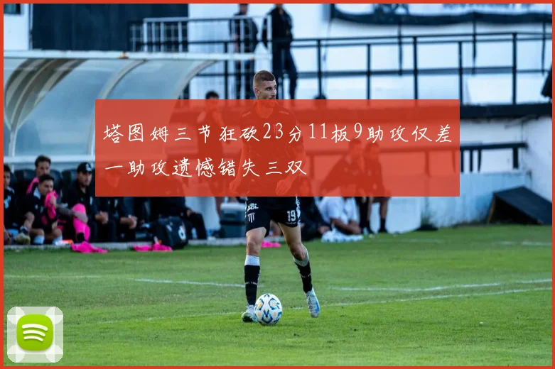塔图姆三节狂砍23分11板9助攻仅差一助攻遗憾错失三双
