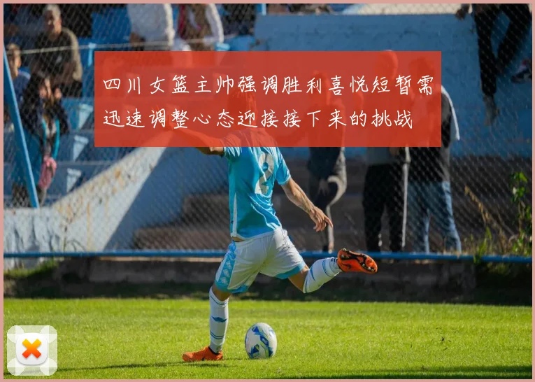 四川女篮主帅强调胜利喜悦短暂需迅速调整心态迎接接下来的挑战