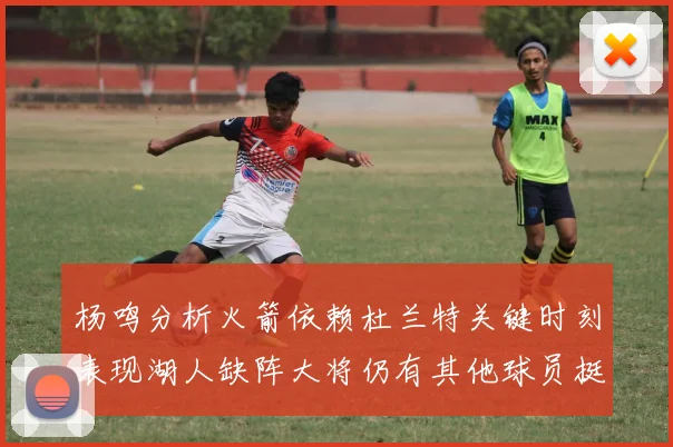 杨鸣分析火箭依赖杜兰特关键时刻表现湖人缺阵大将仍有其他球员挺身而出