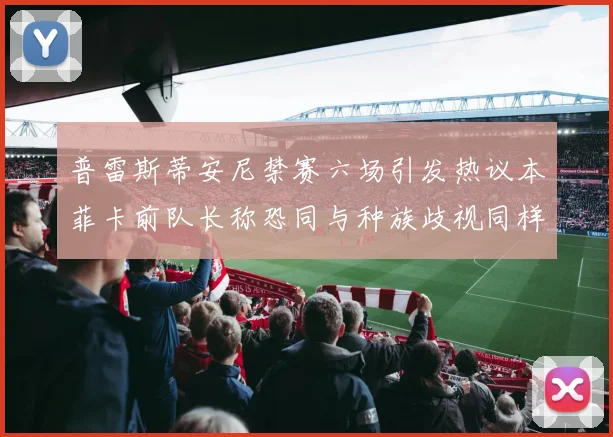 普雷斯蒂安尼禁赛六场引发热议本菲卡前队长称恐同与种族歧视同样严重